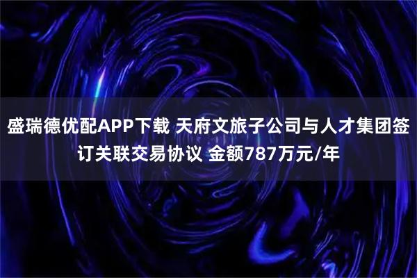 盛瑞德优配APP下载 天府文旅子公司与人才集团签订关联交易协议 金额787万元/年