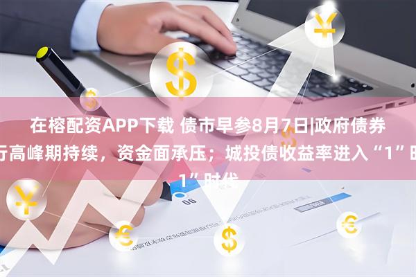 在榕配资APP下载 债市早参8月7日|政府债券发行高峰期持续，资金面承压；城投债收益率进入“1”时代