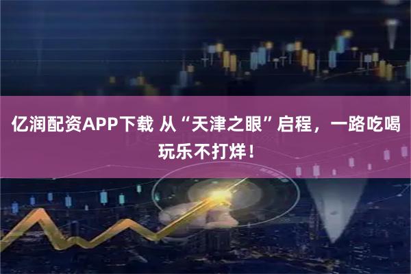亿润配资APP下载 从“天津之眼”启程，一路吃喝玩乐不打烊！