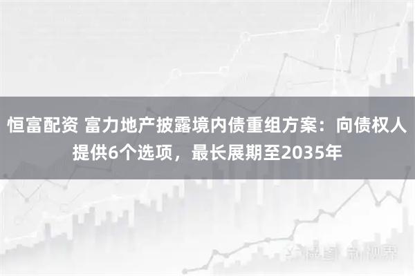 恒富配资 富力地产披露境内债重组方案：向债权人提供6个选项，最长展期至2035年