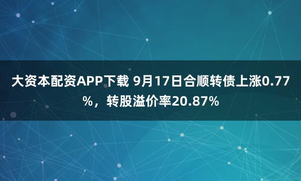 大资本配资APP下载 9月17日合顺转债上涨0.77%，转股溢价率20.87%