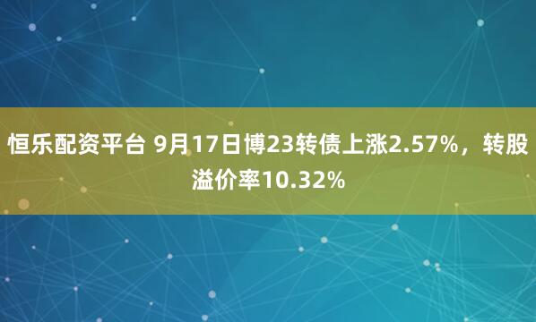 恒乐配资平台 9月17日博23转债上涨2.57%，转股溢价率10.32%