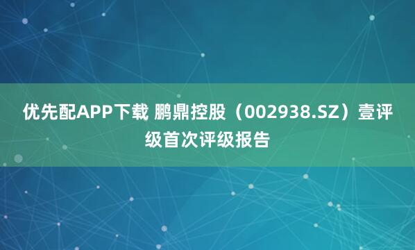 优先配APP下载 鹏鼎控股（002938.SZ）壹评级首次评级报告