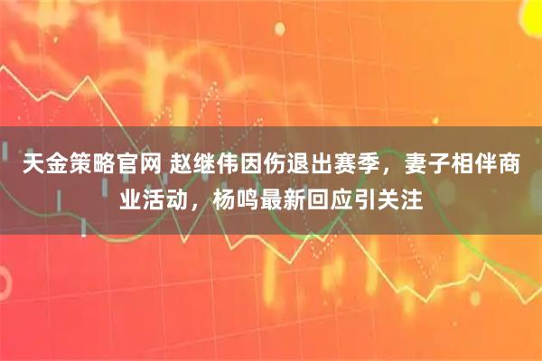 天金策略官网 赵继伟因伤退出赛季，妻子相伴商业活动，杨鸣最新回应引关注