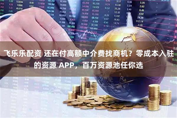 飞乐乐配资 还在付高额中介费找商机？零成本入驻的资源 APP，百万资源池任你选