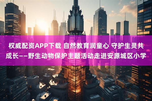 权威配资APP下载 自然教育润童心 守护生灵共成长——野生动物保护主题活动走进安源城区小学