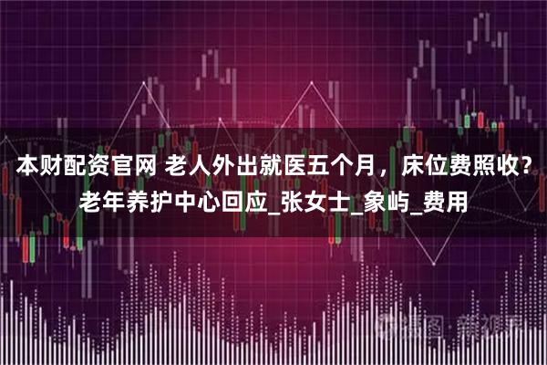 本财配资官网 老人外出就医五个月，床位费照收？老年养护中心回应_张女士_象屿_费用