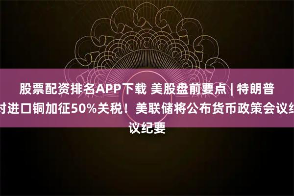 股票配资排名APP下载 美股盘前要点 | 特朗普拟对进口铜加征50%关税！美联储将公布货币政策会议纪要