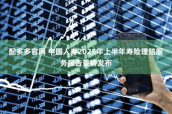 配多多官网 中国人寿2025年上半年寿险理赔服务报告重磅发布