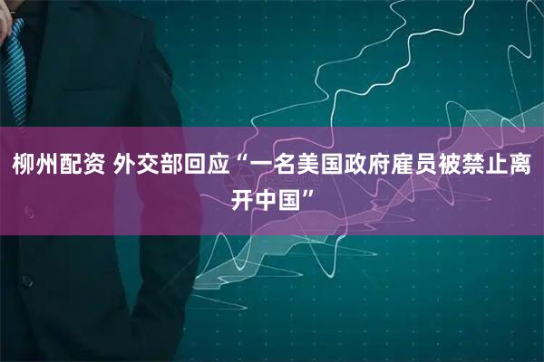 柳州配资 外交部回应“一名美国政府雇员被禁止离开中国”