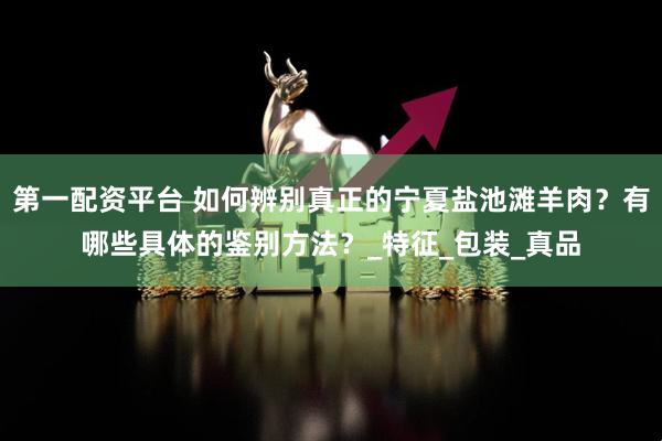 第一配资平台 如何辨别真正的宁夏盐池滩羊肉？有哪些具体的鉴别方法？_特征_包装_真品