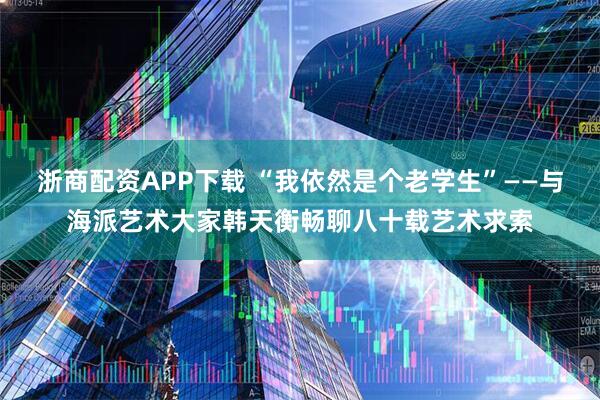 浙商配资APP下载 “我依然是个老学生”——与海派艺术大家韩天衡畅聊八十载艺术求索