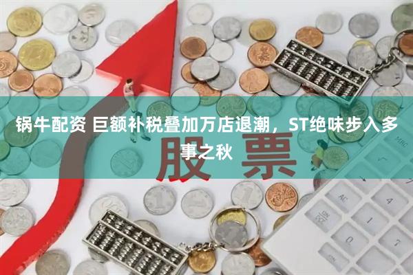 锅牛配资 巨额补税叠加万店退潮，ST绝味步入多事之秋